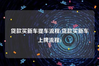 贷款买新车提车流程(贷款买新车上牌流程)