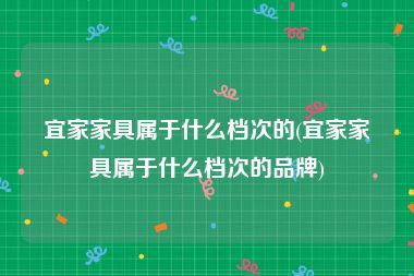 宜家家具属于什么档次的(宜家家具属于什么档次的品牌)