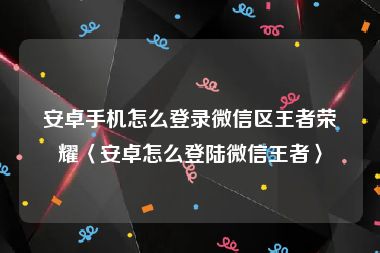 安卓手机怎么登录微信区王者荣耀〈安卓怎么登陆微信王者〉