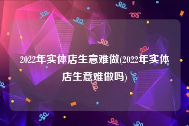 2022年实体店生意难做(2022年实体店生意难做吗)
