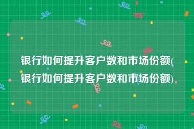 银行如何提升客户数和市场份额(银行如何提升客户数和市场份额)