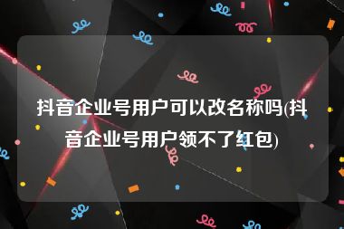 抖音企业号用户可以改名称吗(抖音企业号用户领不了红包)