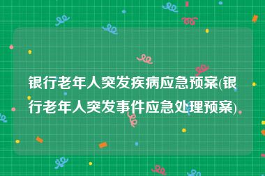 银行老年人突发疾病应急预案(银行老年人突发事件应急处理预案)