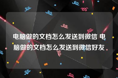 电脑做的文档怎么发送到微信 电脑做的文档怎么发送到微信好友