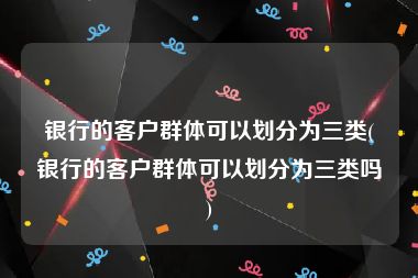 银行的客户群体可以划分为三类(银行的客户群体可以划分为三类吗)
