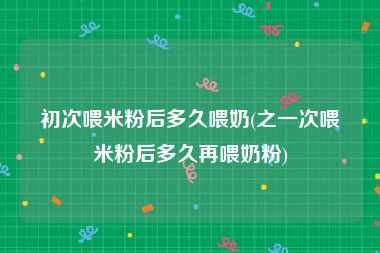 初次喂米粉后多久喂奶(之一次喂米粉后多久再喂奶粉)