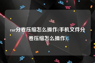 rar分卷压缩怎么操作(手机文件分卷压缩怎么操作)