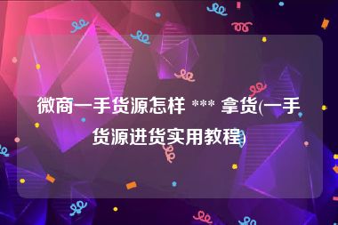 微商一手货源怎样 *** 拿货(一手货源进货实用教程)