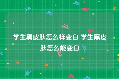 学生黑皮肤怎么样变白 学生黑皮肤怎么能变白