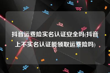 抖音运费险实名认证安全吗(抖音上不实名认证能领取运费险吗)