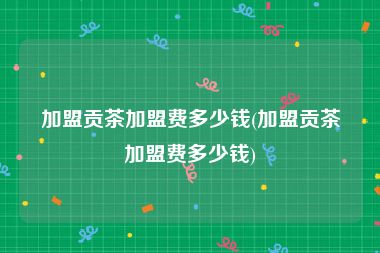 加盟贡茶加盟费多少钱(加盟贡茶加盟费多少钱)