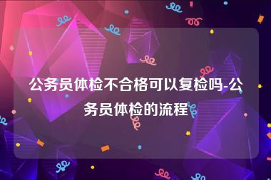 公务员体检不合格可以复检吗-公务员体检的流程