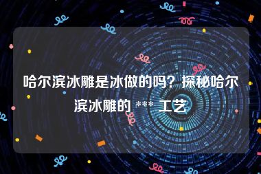 哈尔滨冰雕是冰做的吗？探秘哈尔滨冰雕的 *** 工艺