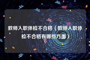 教师入职体检不合格（教师入职体检不合格有哪些方面）