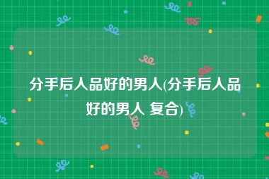 分手后人品好的男人(分手后人品好的男人 复合)