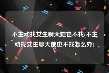 不主动找女生聊天她也不找(不主动找女生聊天她也不找怎么办)