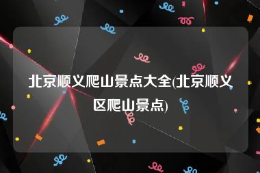 北京顺义爬山景点大全(北京顺义区爬山景点)
