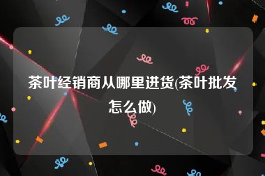 茶叶经销商从哪里进货(茶叶批发怎么做)