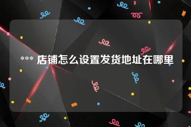  *** 店铺怎么设置发货地址在哪里