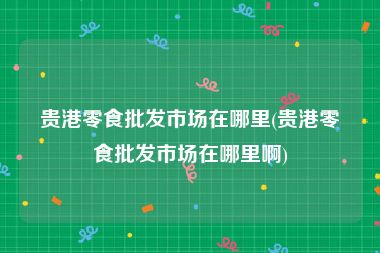 贵港零食批发市场在哪里(贵港零食批发市场在哪里啊)