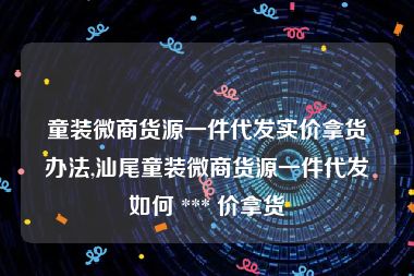 童装微商货源一件代发实价拿货办法,汕尾童装微商货源一件代发如何 *** 价拿货