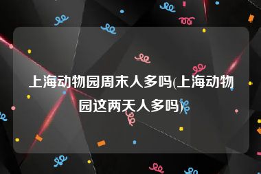 上海动物园周末人多吗(上海动物园这两天人多吗)
