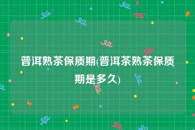 普洱熟茶保质期(普洱茶熟茶保质期是多久)