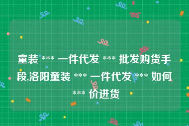 童装 *** 一件代发 *** 批发购货手段,洛阳童装 *** 一件代发 *** 如何 *** 价进货