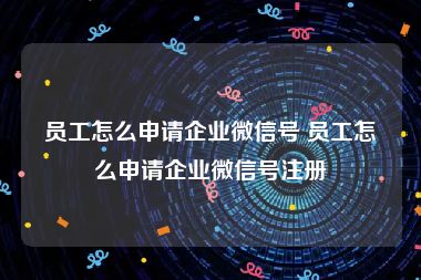 员工怎么申请企业微信号 员工怎么申请企业微信号注册
