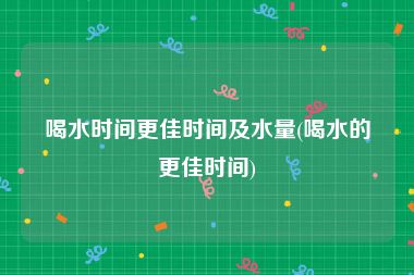 喝水时间更佳时间及水量(喝水的更佳时间)