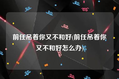 前任吊着你又不和好(前任吊着你又不和好怎么办)