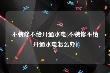 不装修不给开通水电(不装修不给开通水电怎么办)