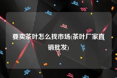 要卖茶叶怎么找市场(茶叶厂家直销批发)