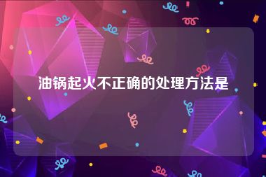 油锅起火不正确的处理方法是
