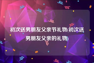 初次送男朋友父亲节礼物(初次送男朋友父亲的礼物)