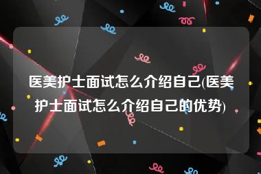 医美护士面试怎么介绍自己(医美护士面试怎么介绍自己的优势)