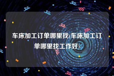 车床加工订单哪里找(车床加工订单哪里找工作好)