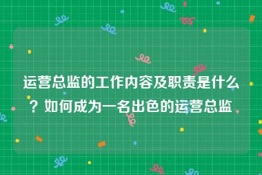 运营总监的工作内容及职责是什么？如何成为一名出色的运营总监