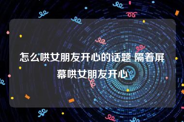 怎么哄女朋友开心的话题 隔着屏幕哄女朋友开心