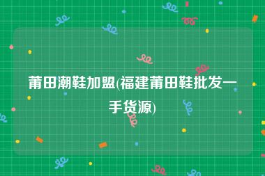莆田潮鞋加盟(福建莆田鞋批发一手货源)