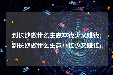 到长沙做什么生意本钱少又赚钱(到长沙做什么生意本钱少又赚钱)