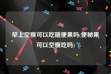 早上空腹可以吃随便果吗(便秘果可以空腹吃吗)