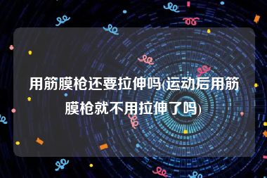 用筋膜枪还要拉伸吗(运动后用筋膜枪就不用拉伸了吗)
