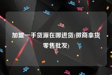 加盟一手货源在哪进货(微商拿货零售批发)