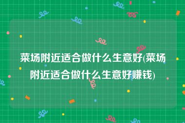 菜场附近适合做什么生意好(菜场附近适合做什么生意好赚钱)
