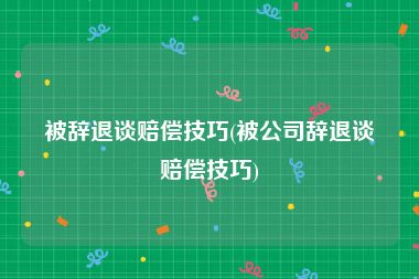 被辞退谈赔偿技巧(被公司辞退谈赔偿技巧)