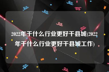 2022年干什么行业更好干县城(2022年干什么行业更好干县城工作)