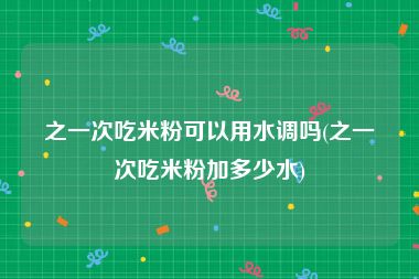 之一次吃米粉可以用水调吗(之一次吃米粉加多少水)
