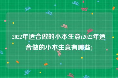 2022年适合做的小本生意(2022年适合做的小本生意有哪些)