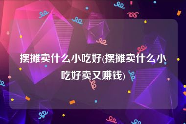 摆摊卖什么小吃好(摆摊卖什么小吃好卖又赚钱)